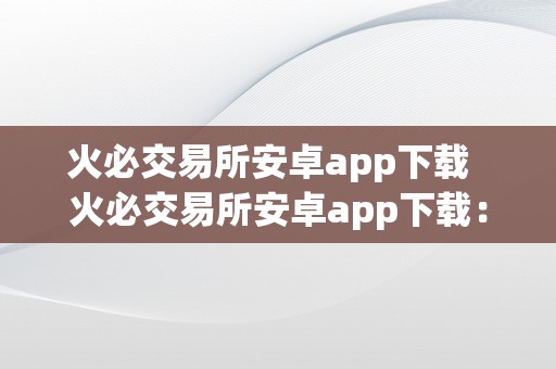 火必交易所安卓app下载  火必交易所安卓app下载：最新的数字货币交易平台，平安、便利、不变