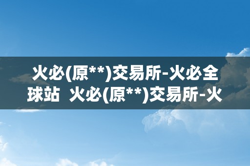 火必(原**)交易所-火必全球站  火必(原**)交易所-火必全球站：平安、不变、便利的数字资产交易平台