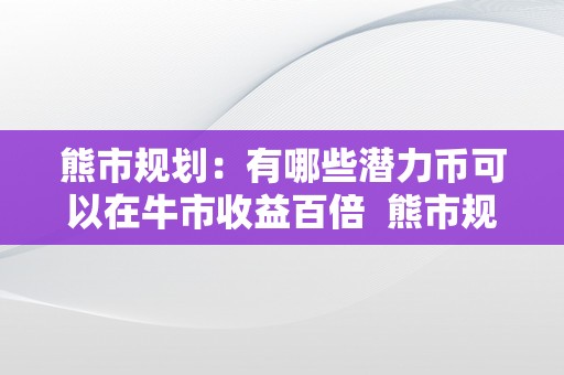 熊市规划：有哪些潜力币可以在牛市收益百倍  熊市规划：有哪些潜力币可以在牛市收益百倍