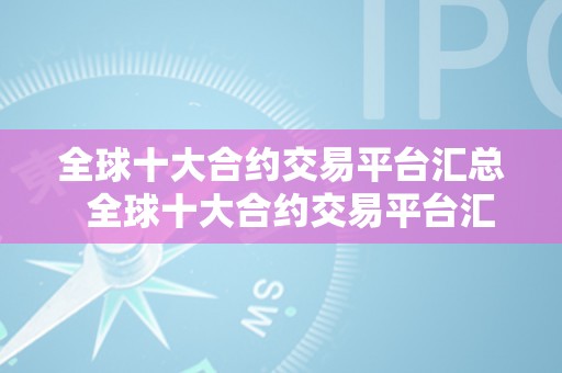 全球十大合约交易平台汇总  全球十大合约交易平台汇总及全球十大合约交易平台汇总表