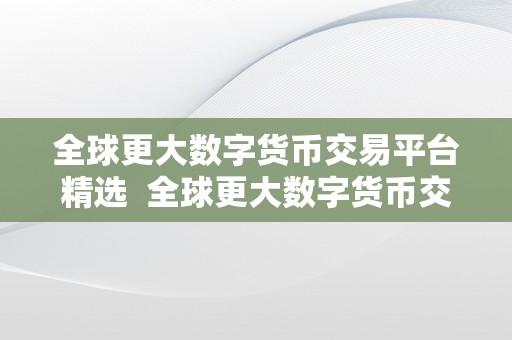 全球更大数字货币交易平台精选  全球更大数字货币交易平台精选