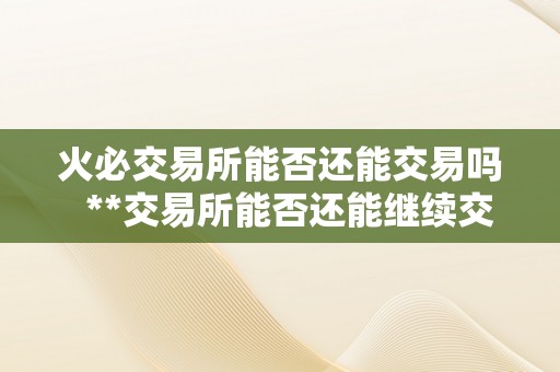 火必交易所能否还能交易吗  **交易所能否还能继续交易？