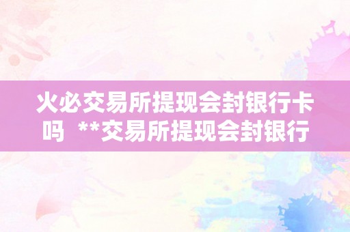 火必交易所提现会封银行卡吗  **交易所提现会封银行卡吗？