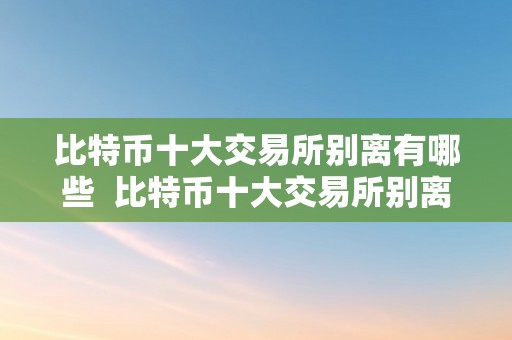 比特币十大交易所别离有哪些  比特币十大交易所别离有哪些及比特币十大交易所别离有哪些品种