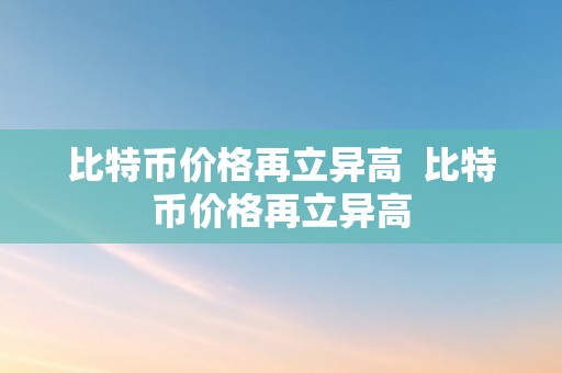 比特币价格再立异高  比特币价格再立异高