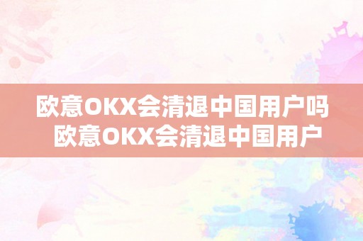 欧意OKX会清退中国用户吗  欧意OKX会清退中国用户吗