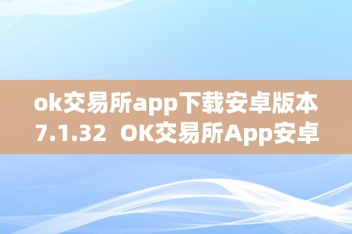 ok交易所app下载安卓版本7.1.32  OK交易所App安卓版本7.1.32下载及官网下载指南
