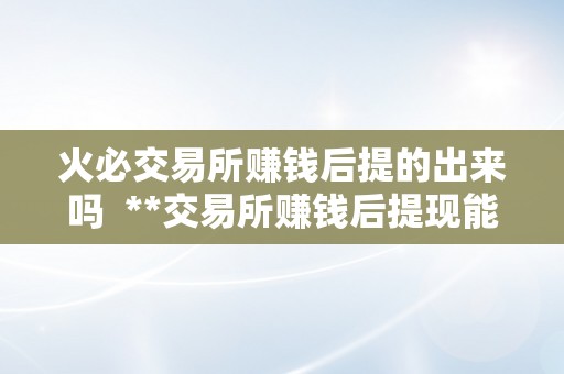 火必交易所赚钱后提的出来吗  **交易所赚钱后提现能否可行