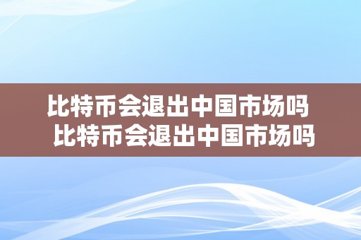 比特币会退出中国市场吗  比特币会退出中国市场吗？阐发比特币在中国的现状和将来走向