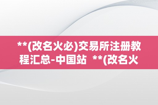 **(改名火必)交易所注册教程汇总-中国站  **(改名火必)交易所注册教程汇总-中国站