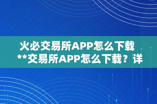 火必交易所APP怎么下载  **交易所APP怎么下载？详细教程分享