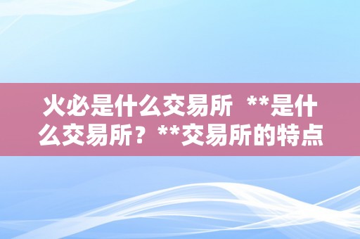 火必是什么交易所  **是什么交易所？**交易所的特点及优势