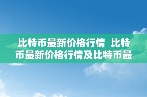 比特币最新价格行情  比特币最新价格行情及比特币最新价格行情走势图