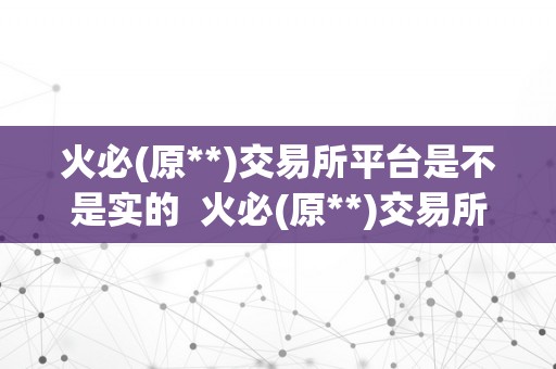 火必(原**)交易所平台是不是实的  火必(原**)交易所平台实的可信吗？