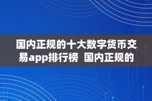 国内正规的十大数字货币交易app排行榜  国内正规的十大数字货币交易app排行榜及国内正规的十大数字货币交易app排行榜