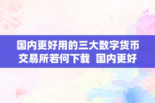 国内更好用的三大数字货币交易所若何下载  国内更好用的三大数字货币交易所若何下载及国内数字货币交易app