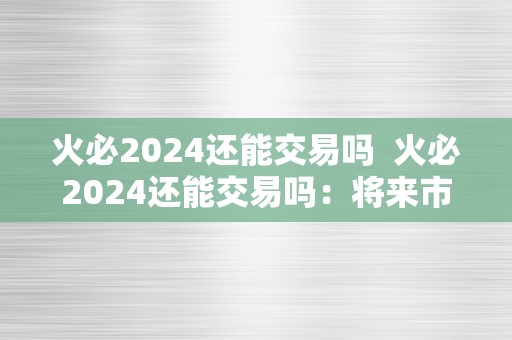 火必2024还能交易吗  火必2024还能交易吗：将来市场前景阐发