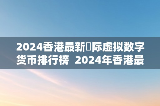 2024香港最新囯际虚拟数字货币排行榜  2024年香港最新国际虚拟数字货币排行榜及香港虚拟币