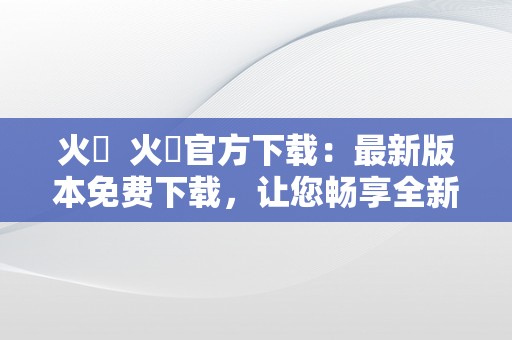 火帀  火帀官方下载：最新版本免费下载，让您畅享全新火帀体验