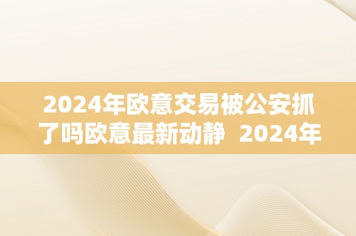 2024年欧意交易被公安抓了吗欧意最新动静  2024年欧意交易被公安抓了吗？欧意最新动静及欧意交易所最新动静