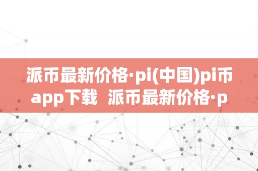 派币最新价格·pi(中国)pi币app下载  派币最新价格·pi(中国)pi币app下载及派币pi的最新价格