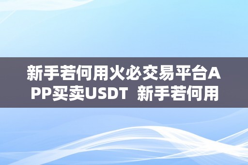 新手若何用火必交易平台APP买卖USDT  新手若何用**交易平台APP买卖USDT