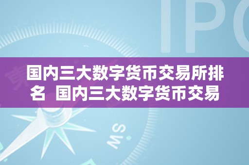 国内三大数字货币交易所排名  国内三大数字货币交易所排名及国内三大数字货币交易所排名榜