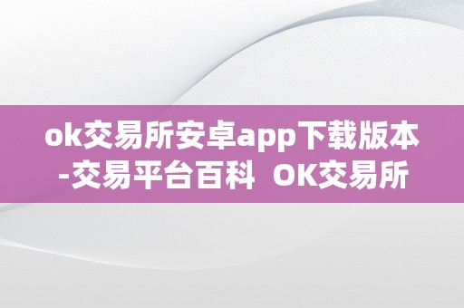 ok交易所安卓app下载版本-交易平台百科  OK交易所安卓App下载版本-交易平台百科