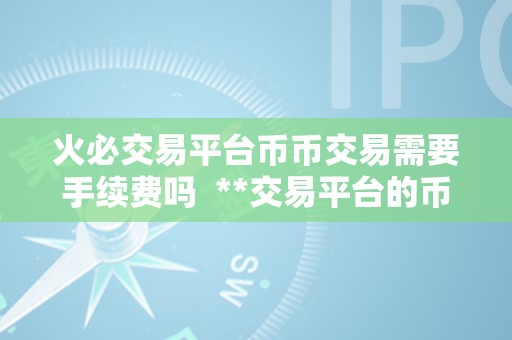 火必交易平台币币交易需要手续费吗  **交易平台的币币交易能否需要付出手续费？