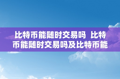 比特币能随时交易吗  比特币能随时交易吗及比特币能随时交易吗知乎