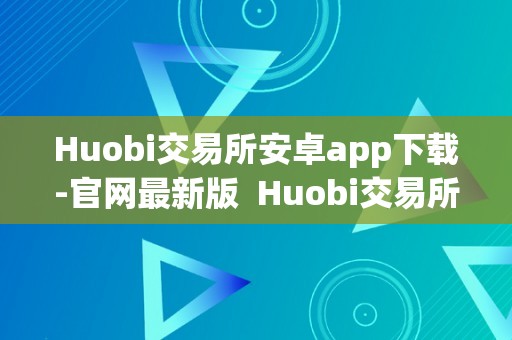 Huobi交易所安卓app下载-官网最新版  Huobi交易所安卓app下载-官网最新版及huobi global交易平台