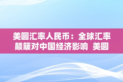 美圆汇率人民币：全球汇率颠簸对中国经济影响  美圆汇率人民币：全球汇率颠簸对中国经济影响