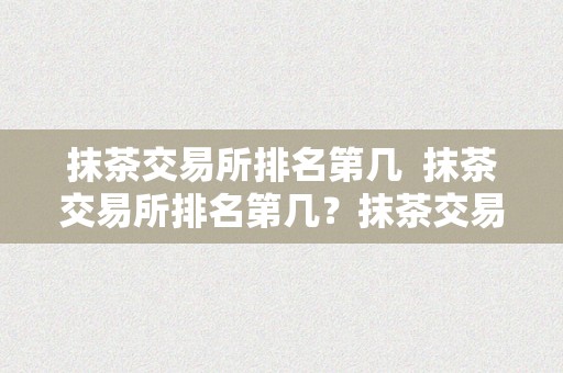 抹茶交易所排名第几  抹茶交易所排名第几？抹茶交易所的综合实力若何？