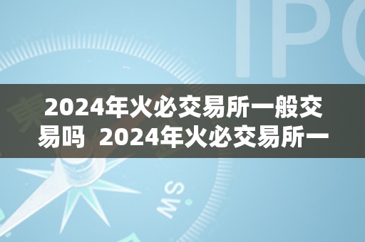 2024年火必交易所一般交易吗  2024年火必交易所一般交易吗