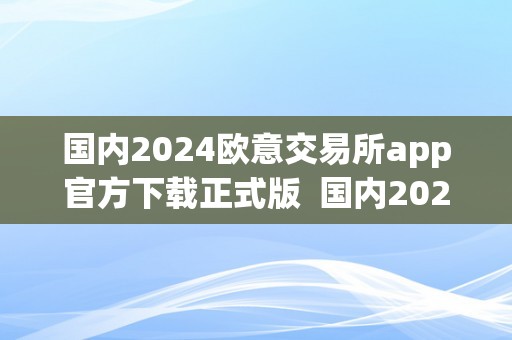 国内2024欧意交易所app官方下载正式版  国内2024欧意交易所app官方下载正式版及欧意交易平台