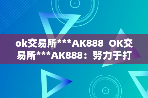 ok交易所***AK888  OK交易所***AK888：努力于打造最平安、最便利的数字资产交易平台