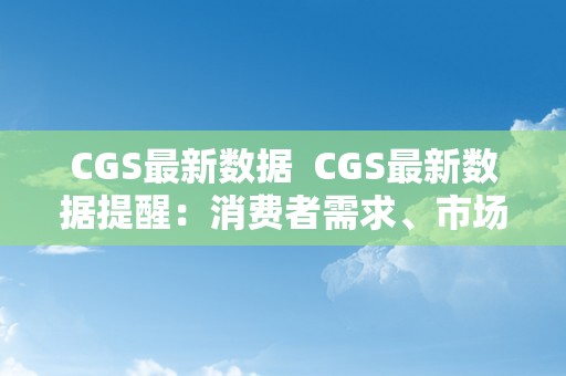 CGS最新数据  CGS最新数据提醒：消费者需求、市场趋向和行业开展全面解读