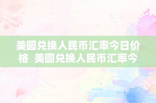 美圆兑换人民币汇率今日价格  美圆兑换人民币汇率今日价格及欧元兑换人民币汇率今日价格详解