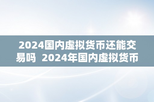 2024国内虚拟货币还能交易吗  2024年国内虚拟货币交易政策：虚拟货币能否还能交易？