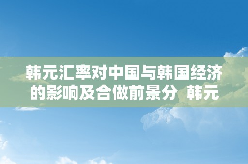 韩元汇率对中国与韩国经济的影响及合做前景分  韩元汇率对中国与韩国经济的影响及合做前景