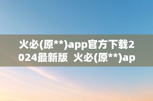 火必(原**)app官方下载2024最新版  火必(原**)app官方下载2024最新版，让您轻松畅享数字货币交易乐趣