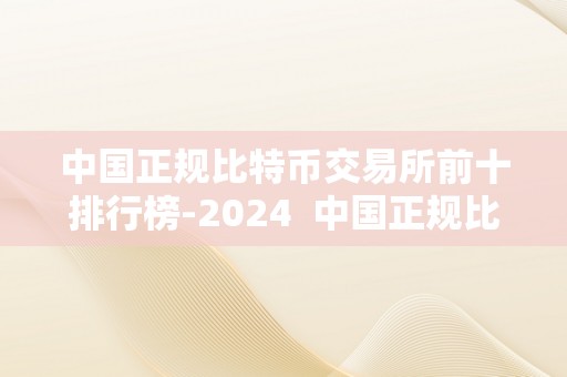 中国正规比特币交易所前十排行榜-2024  中国正规比特币交易所前十排行榜-2024及中国比特币交易所排名