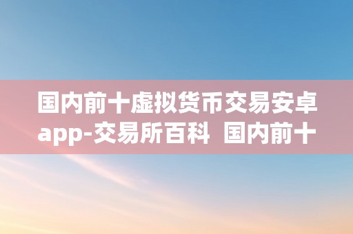 国内前十虚拟货币交易安卓app-交易所百科  国内前十虚拟货币交易安卓app-交易所百科