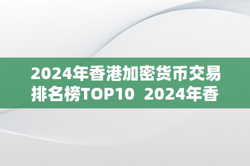 2024年香港加密货币交易排名榜TOP10  2024年香港加密货币交易排名榜TOP10及香港 加密货币