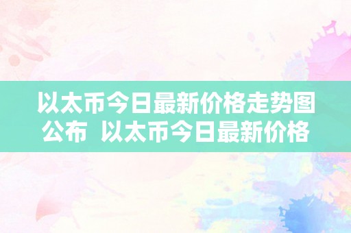 以太币今日最新价格走势图公布  以太币今日最新价格走势图公布及以太币今日最新价格走势图公布表