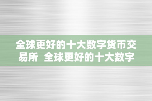 全球更好的十大数字货币交易所  全球更好的十大数字货币交易所及全球更好的十大数字货币交易所排名