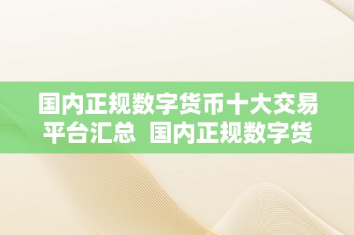 国内正规数字货币十大交易平台汇总  国内正规数字货币十大交易平台汇总：领会更受欢迎的数字货币交易平台