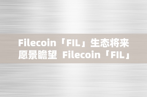 Filecoin「FIL」生态将来愿景瞻望  Filecoin「FIL」生态将来愿景瞻望