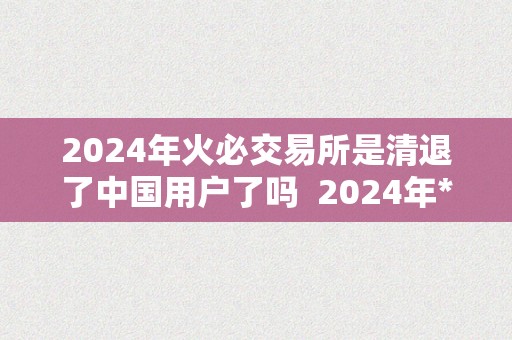 2024年火必交易所是清退了中国用户了吗  2024年**交易所能否清退了中国用户？