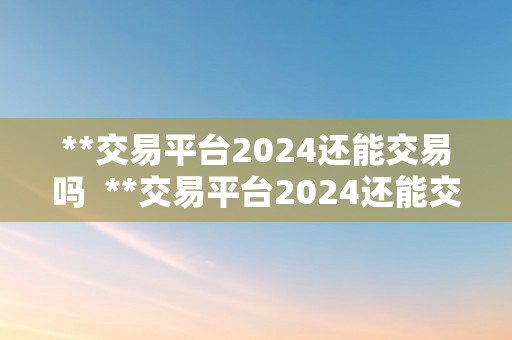 **交易平台2024还能交易吗  **交易平台2024还能交易吗？将来开展前景若何？